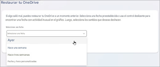 Restaurar tu OneDriveSi algo salió mal, puedes restaurar tu OneDrive a un momento anterior. Selecciona una fecha preestablecida o usa el control deslizante para encontrar una fecha con actividad inusual en el gráfico. Luego, selecciona los cambios que deseas deshacer.Seleccionar una fechaSeleccionar una fechaAyerHace una semanaHace tres semanasFecha y hora personalizadas