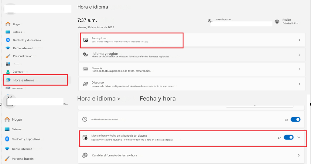 HogarHora e idioma7:37 a.m.viernes, 31 de octubre de 2025Huso horarioRegiónEstados UnidosEnEn>>>>>SistemaBluetooth y dispositivosFecha y horaRed e internetZonas horarias, configuración automática del reloj, visualización del calendarioPersonalizaciónIdioma y regiónIdioma de visualización de Windows, idiomas preferidos, formatos regionalesAplicacionesCuentasMecanografíaTeclado táctil, sugerencias de texto, preferenciasHora e idiomaDiscursoJuego de azarLenguaje del habla, configuración del micrófono de reconocimiento de voz, voces.Hora e idioma >Fecha y horaHogarEstablecer la hora automáticamenteSistemaBluetooth y dispositivosMostrar hora y fecha en la bandeja del sistemaDesactive esto para ocultar la información de fecha y hora en la barra de tareasRed e internetPersonalizaciónCambiar el formato de fecha y hora