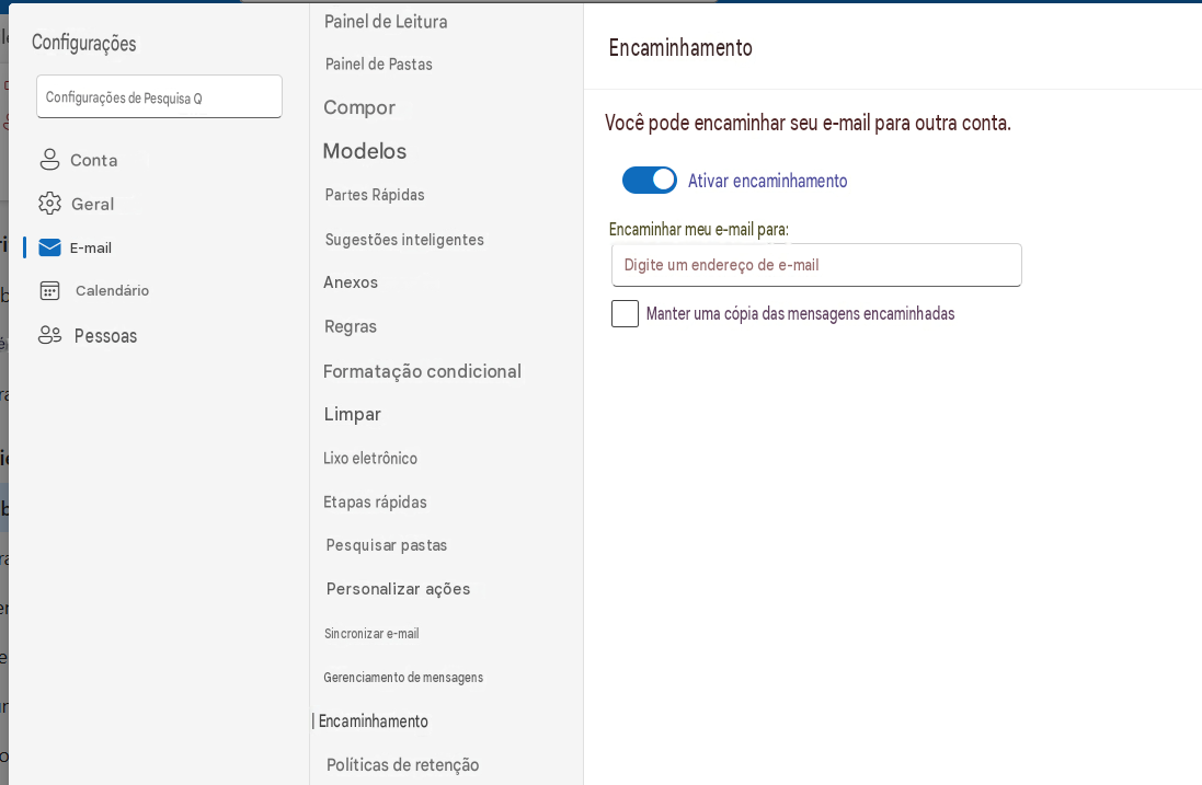ConfiguraçõesPainel de LeituraPainel de PastasEncaminhamentoConfigurações de Pesquisa QComporVocê pode encaminhar seu e-mail para outra conta.ContaModelosAtivar encaminhamentoGeralPartes RápidasEncaminhar meu e-mail para:-iE-mailSugestões inteligentesDigite um endereço de e-mailCalendárioéAnexos8PessoasRegrasManter uma cópia das mensagens encaminhadasFormatação condicionalLimparLixo eletrônicoEtapas rápidasPesquisar pastasPersonalizar açõesSincronizar e-mailGerenciamento de mensagens| EncaminhamentoPolíticas de retenção