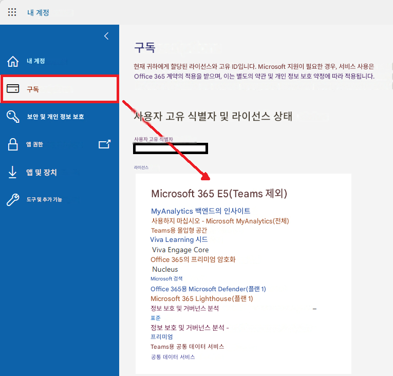내 계정내 계정구독보안 및 개인 정보 보호앱 권한앱 및 장치도구 및 추가 기능구독현재 귀하에게 할당된 라이선스와 고유 ID입니다. Microsoft 지원이 필요한 경우, 서비스 사용은 Office 365 계약의 적용을 받으며, 이는 별도의 약관 및 개인 정보 보호 약정에 따라 적용됩니다.사용자 고유 식별자 및 라이선스 상태사용자 고유 식별자라이선스Microsoft 365 E5(Teams 제외)MyAnalytics 백엔드의 인사이트사용하지 마십시오 - Microsoft MyAnalytics(전체)Teams용 몰입형 공간Viva Learning 시드Viva Engage CoreOffice 365의 프리미엄 암호화NucleusMicrosoft 검색Office 365용 Microsoft Defender(플랜 1)Microsoft 365 Lighthouse(플랜 1)정보 보호 및 거버넌스 분석표준정보 보호 및 거버넌스 분석 -프리미엄Teams용 공통 데이터 서비스공통 데이터 서비스