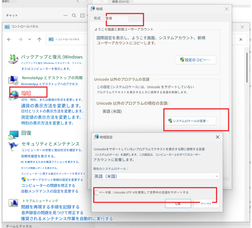最適化検索 (Ctrl+E)チャットQ地域形式管理Xコントロールパネル> コントロールパネルようこそ画面と新規ユーザーアカウントXX国際設定を表示し、ようこそ画面、システムアカウント、新規ユーザーアカウントにコピーします。バックアップと復元 (Windowsバックアップと復元 (Windows 7) からデータ、ファイル、またはコンピューターを復元します。設定のコピー…RemoteApp とデスクトップの同期RemoteApp とデスクトップへのアクセスUnicode 以外のプログラムの言語地域日付、時刻、または数値の形式を変更します。通貨の表示方法を変更します。日付とリストの表示方法を変更します。測定値の表示方法を変更します。時刻の表示方法を変更します。この設定 (システムロケール) は、Unicode をサポートしていないプログラムでテキストを表示するときに使用する言語を制御します。Unicode 以外のプログラムの現在の言語:英語 (米国)システムロケールの変更…回復セキュリティとメンテナンスコンピューターの状態と復旧状況を確認する。信頼性履歴を表示する。Wi を維持するための推奨アクションを表示する。すべての問題レポートを表示する。コンピューターに関する最近のメッセージを表示するユーザーアカウント制御の設定を変更するコンピューターの問題を修正する自動メンテナンスの設定を変更する地域設定Unicodeをサポートしていないプログラムでテキストを表示する際に使用する言語（システムロケール）を選択します。この設定は、コンピューター上のすべてのユーザーアカウントに影響します。X現在のシステムロケール：英語（米国）ベータ版：Unicode UTF-8を使用して世界中の言語をサポートするトラブルシューティング問題を再現する手順を記録する音声録音の問題を見つけて修正する推奨されるメンテナンス作業を自動的に実行するチームとチャネルOKキャンセル