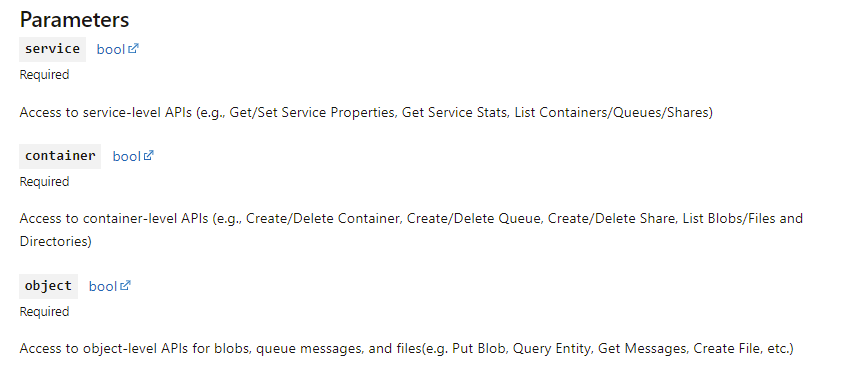 Service (s): Access to service-level APIs (e.g., Get/Set Service Properties, Get Service Stats, List Containers/Queues/Tables/Shares)  
Container (c): Access to container-level APIs (e.g., Create/Delete Container, Create/Delete Queue, Create/Delete Table, Create/Delete Share, List Blobs/Files and Directories)  
Object (o): Access to object-level APIs for blobs, queue messages, table entities, and files(e.g. Put Blob, Query Entity, Get Messages, Create File, etc.)