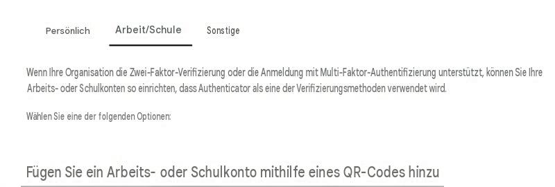 PersönlichArbeit/SchuleSonstigeWenn Ihre Organisation die Zwei-Faktor-Verifizierung oder die Anmeldung mit Multi-Faktor-Authentifizierung unterstützt, können Sie Ihre Arbeits- oder Schulkonten so einrichten, dass Authenticator als eine der Verifizierungsmethoden verwendet wird.Wählen Sie eine der folgenden Optionen:Fügen Sie ein Arbeits- oder Schulkonto mithilfe eines QR-Codes hinzu