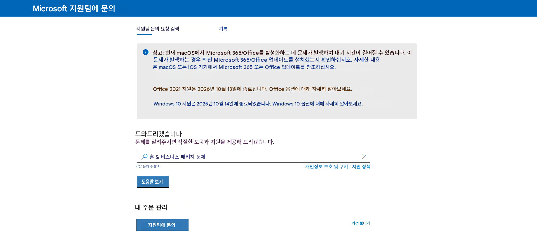 Microsoft 지원팀에 문의지원팀 문의 요청 검색기록참고: 현재 macOS에서 Microsoft 365/Office를 활성화하는 데 문제가 발생하여 대기 시간이 길어질 수 있습니다. 이 문제가 발생하는 경우 최신 Microsoft 365/Office 업데이트를 설치했는지 확인하십시오. 자세한 내용은 macOS 또는 iOS 기기에서 Microsoft 365 또는 Office 업데이트를 참조하십시오.Office 2021 지원은 2026년 10월 13일에 종료됩니다. Office 옵션에 대해 자세히 알아보세요.Windows 10 지원은 2025년 10월 14일에 종료되었습니다. Windows 10 옵션에 대해 자세히 알아보세요.도와드리겠습니다문제를 알려주시면 적절한 도움과 지원을 제공해 드리겠습니다.홈 & 비즈니스 패키지 문제남은 문자 수 51자개인정보 보호 및 쿠키 | 지원 정책도움말 보기내 주문 관리지원팀에 문의X의견 보내기