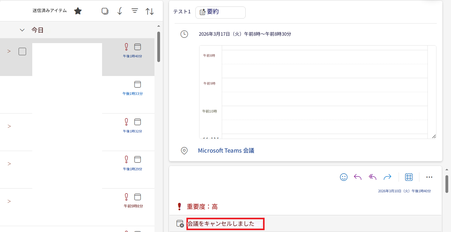 ＞送信済みアイテム↓N今日午後1時40分午後1時33分＞午後1時32分午後1時29分＞午前9時8分テスト1要約2026年3月17日（火）午前8時～午前8時30分午前8時午前9時午前10時Microsoft Teams 会議＞重要度：高会議をキャンセルしました002026年3月10日（火）午後1時40分