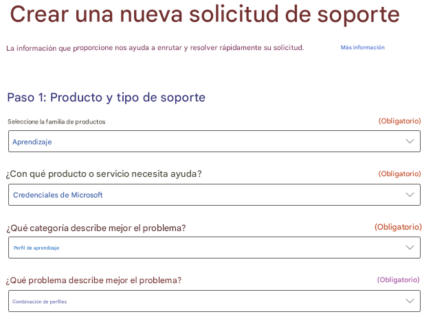 Crear una nueva solicitud de soporteLa información que proporcione nos ayuda a enrutar y resolver rápidamente su solicitud.Más informaciónPaso 1: Producto y tipo de soporteSeleccione la familia de productos(Obligatorio)Aprendizaje¿Con qué producto o servicio necesita ayuda?(Obligatorio)Credenciales de Microsoft¿Qué categoría describe mejor el problema?(Obligatorio)Perfil de aprendizaje¿Qué problema describe mejor el problema?(Obligatorio)Combinación de perfiles