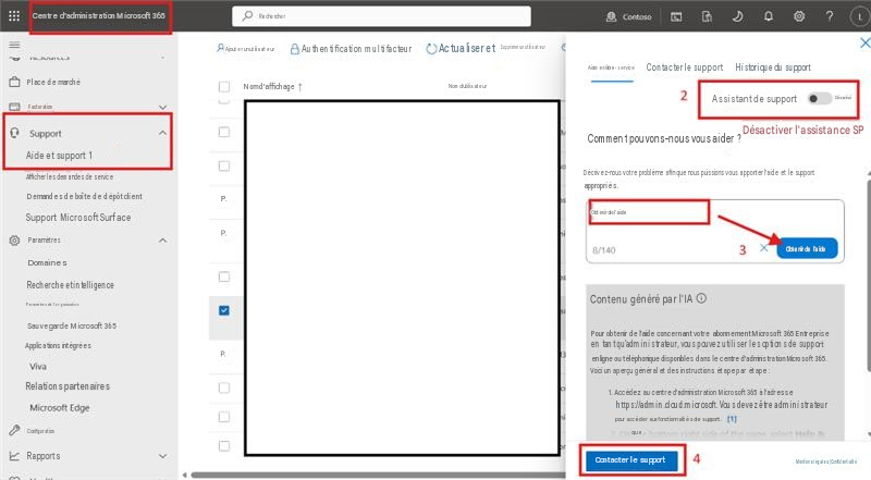 Centre d'administration Microsoft 365RechercherContoso? LXAjouter un utilisateurAuthentification multifacteurActualiser etSupprimer un utilisateurPlace de marchéFacturationNom d'affichageNom d'utilisateur2Aide en libre-serviceContacter le supportHistorique du supportSupportAssistant de supportDésactivéAide et support 1Afficher les demandes de serviceDemandes de boîte de dépôt clientSupport Microsoft SurfaceParamètresP.P.ADomainesRecherche et intelligenceParamètres de l'organisationSauvegarde Microsoft 365Applications intégréesP.VivaRelations partenairesMicrosoft EdgeConfigurationRapportsComment pouvons-nous vous aider ? Désactiver l'assistance SPDécrivez-nous votre problème afin que nous puissions vous apporter l'aide et le support appropriés. Obtenir de l'aide8/1403XObtenir de l'aideContenu généré par l'IAPour obtenir de l'aide concernant votre abonnement Microsoft 365 Entreprise en tant qu'administrateur, vous pouvez utiliser les options de support en ligne ou téléphonique disponibles dans le centre d'administration Microsoft 365. Voici un aperçu général et des instructions étape par étape :1. Accédez au centre d'administration Microsoft 365 à l'adressehttps://admin.cloud.microsoft. Vous devez être administrateurpour accéder aux fonctionnalités de support.queContacter le support4Mentions légales | Confidentialité