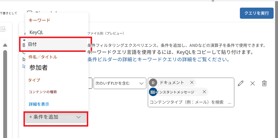 下書きとしてクエリを実行QキーワードKeyQLファイル別（プレビュー）B日付条件フィルタリングエクスペリエンス。条件を追加し、ANDなどの演算子を条件で使用できます。キーワードクエリ言語を使用するには、KeyQLをコピーして貼り付けます。b件名／タイトル条件ビルダーの詳細とキーワードクエリの詳細をご覧ください。la参加者タイプ次のいずれかを含むDドキュメントXXコンテンツの種類IM インスタントメッセージX詳細を表示コンテンツタイプ（例：メール）を検索+ 条件を追加