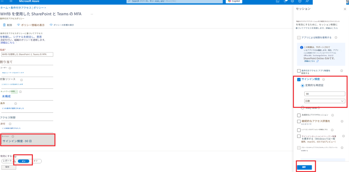 Microsoft Azureリソース、センドキュメント (G+/)ホーム > 条件付きアクセス | ポリシー >WHfB を使用した SharePoint と Teams の MFA条件付きアクセスポリシー削除ポリシー情報の表示ポリシーの影響の表示条件付きアクセスポリシーに基づいてアクセスを制御し、シグナルを統合し、意思決定を行い、組織のポリシーを適用します。詳細はこちら名前*WHfB を使用した SharePoint と Teams の MFA割り当てユーザー特定のユーザーが含まれています対象リソース2 つのリソースが含まれていますネットワーク 新規未構成条件1 つの条件が選択されましたアクセス制御許可1 つの制御が選択されましたセッションサインイン頻度 - 90 日有効にするレポート保存オンオフセッション特定のクラウドアプリケーション内で制限されたエクスペリエンスを有効にするために、セッション制御に基づいてアクセスを制御します。詳細はこちらアプリによる制限を使用するこの制御は、サポートされているアプリでのみ機能します。現在、アプリによる制限をサポートしているクラウドアプリは、Office 365、Exchange Online、および SharePoint Online のみです。詳細はこちら条件付きアクセス アプリ制御を使用するサインイン頻度定期的な再認証90日数永続的なブラウザセッション継続的なアクセス評価をカスタマイズレジリエンスのデフォルトを無効にするサインインセッションにトークン保護を要求する（Windowsでは一般提供、macOS、iOSではプレビュー）グローバルセキュアアクセスセキュリティプロファイルを使用する選択X