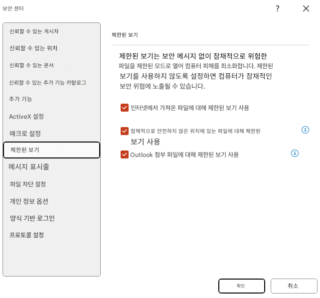 보안 센터?X신뢰할 수 있는 게시자신뢰할 수 있는 위치제한된 보기신뢰할 수 있는 문서신뢰할 수 있는 추가 기능 카탈로그제한된 보기는 보안 메시지 없이 잠재적으로 위험한 파일을 제한된 모드로 열어 컴퓨터 피해를 최소화합니다. 제한된 보기를 사용하지 않도록 설정하면 컴퓨터가 잠재적인 보안 위협에 노출될 수 있습니다.추가 기능ActiveX 설정인터넷에서 가져온 파일에 대해 제한된 보기 사용매크로 설정잠재적으로 안전하지 않은 위치에 있는 파일에 대해 제한된 보기 사용제한된 보기Outlook 첨부 파일에 대해 제한된 보기 사용메시지 표시줄파일 차단 설정개인 정보 옵션양식 기반 로그인프로토콜 설정확인취소