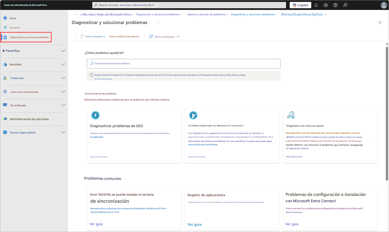 Centro de administración de Microsoft EntraBuscar recursos, servicios y documentos (G+/)Diagnosticar y solucionar problemas >Soporte y solución de problemas >Diagnosticar y solucionar problemas >CopilotMicrosoftLearn SecurityDocs >Inicio> Mis roles | Roles de Microsoft Entra >NovedadesDiagnosticar y solucionar problemasXDiagnosticar y solucionar problemasVolver a empezar yNueva solicitud de soporte¿Tienes comentarios?★ Favoritos¿Cómo podemos ayudarte?IdentidadDescribe brevemente el problemaProtecciónBing procesará los datos de tu consulta de búsqueda de acuerdo con los Términos del producto aplicables a la Búsqueda de Microsoft en Bing. Enlace a BingTérminos del productoGobernanza de identidadesSolucionadores de problemasSelecciona Solucionar problemas para el problema que intentas resolver.ID verificadoAdministración de permisosDiagnosticar problemas de SSODescubre cómo solucionar problemas de inicio de sesión único relacionados con el dispositivo y la aplicaciónSolucionar problemas¿Problema relacionado con Windows 10 o posterior?Si un dispositivo de su organización no funciona correctamente, por ejemplo: no puede iniciar sesión, no puede acceder a las aplicaciones o está atascado en un estado pendiente. Use el solucionador de problemas de Windows 10+ para identificar los pasos que puede seguir para solucionar el problema.Diagnóstico de inicio de sesiónEste diagnóstico solo está disponible para administradores globales y lectores globales para permitirles analizar lo que sucedió durante un inicio de sesión y qué acciones pueden realizar para resolver los problemas. Sin embargo, puede obtener una solución al problema que enfrenta navegando al siguiente enlace.Más informaciónAcceso seguro globalSolución de problemasProblemas comunesError 1603/No se puede instalar el servicio de sincronizaciónAprenda cómo solucionar los errores de actualización de Microsoft Entra Connect debido al error 1603Registro de aplicacionesObtenga información sobre el panel de registro de aplicaciones frente al panel de aplicaciones empresariales.Problemas de configuración e instalacióncon Microsoft Entra ConnectCómo resolver los problemas de configuración e instalación con Microsoft Entra Connect.Ver guíaVer guíaVer guía