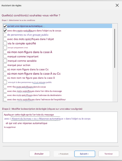 Assistant de règlesXQuelle(s) condition(s) souhaitez-vous vérifier ?Étape 1 : Sélectionner la ou les conditionsqui est une réponse automatiqueavec des mots spécifiques dans l'objet ou le corpsde personnes ou d'un groupe publicavec des mots spécifiques dans l'objetvia le compte spécifiéenvoyé uniquement à moioù mon nom figure dans la case Àmarqué comme importantmarqué comme sensiblemarqué pour actionoù mon nom figure dans la case Ccoù mon nom figure dans la case À ou Ccoù mon nom ne figure pas dans la case Àenvoyé à des personnes ou à un groupe publicavec des mots spécifiques dans le corpsavec des mots spécifiques dans l'en-tête du messageavec des mots spécifiques dans l'adresse du destinataireavec des mots spécifiques dans l'adresse de l'expéditeurÉtape 2 : Modifier la description de la règle (cliquez sur une valeur soulignée)Appliquer cette règle après l'arrivée du messageavec « Absent du bureau » ou « Réponse automatique » dans l'objet ou le corpset qui est une réponse automatiquele supprimerAnnuler< PrécédentSuivant >Terminer