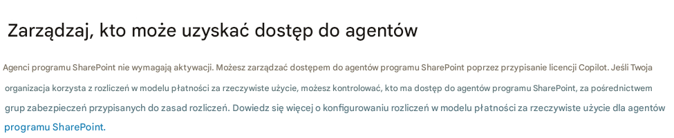 Zarządzaj, kto może uzyskać dostęp do agentówAgenci programu SharePoint nie wymagają aktywacji. Możesz zarządzać dostępem do agentów programu SharePoint poprzez przypisanie licencji Copilot. Jeśli Twoja organizacja korzysta z rozliczeń w modelu płatności za rzeczywiste użycie, możesz kontrolować, kto ma dostęp do agentów programu SharePoint, za pośrednictwem grup zabezpieczeń przypisanych do zasad rozliczeń. Dowiedz się więcej o konfigurowaniu rozliczeń w modelu płatności za rzeczywiste użycie dla agentów programu SharePoint.