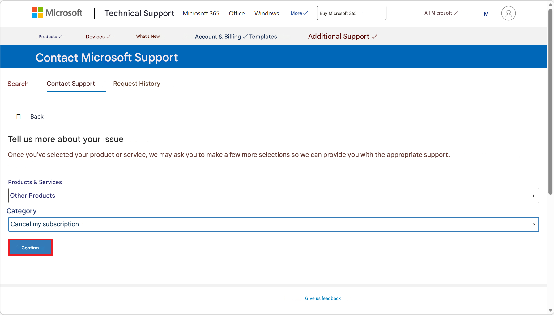 Microsoft |Technical SupportMicrosoft 365OfficeWindowsMore ✓Buy Microsoft 365All Microsoft ✓M8Products ✓Devices ✓What's NewAccount & Billing ✓ TemplatesAdditional Support ✓Contact Microsoft SupportSearchContact SupportRequest HistoryBackTell us more about your issueOnce you've selected your product or service, we may ask you to make a few more selections so we can provide you with the appropriate support.Products & ServicesOther ProductsCategoryCancel my subscriptionConfirmGive us feedbackPP