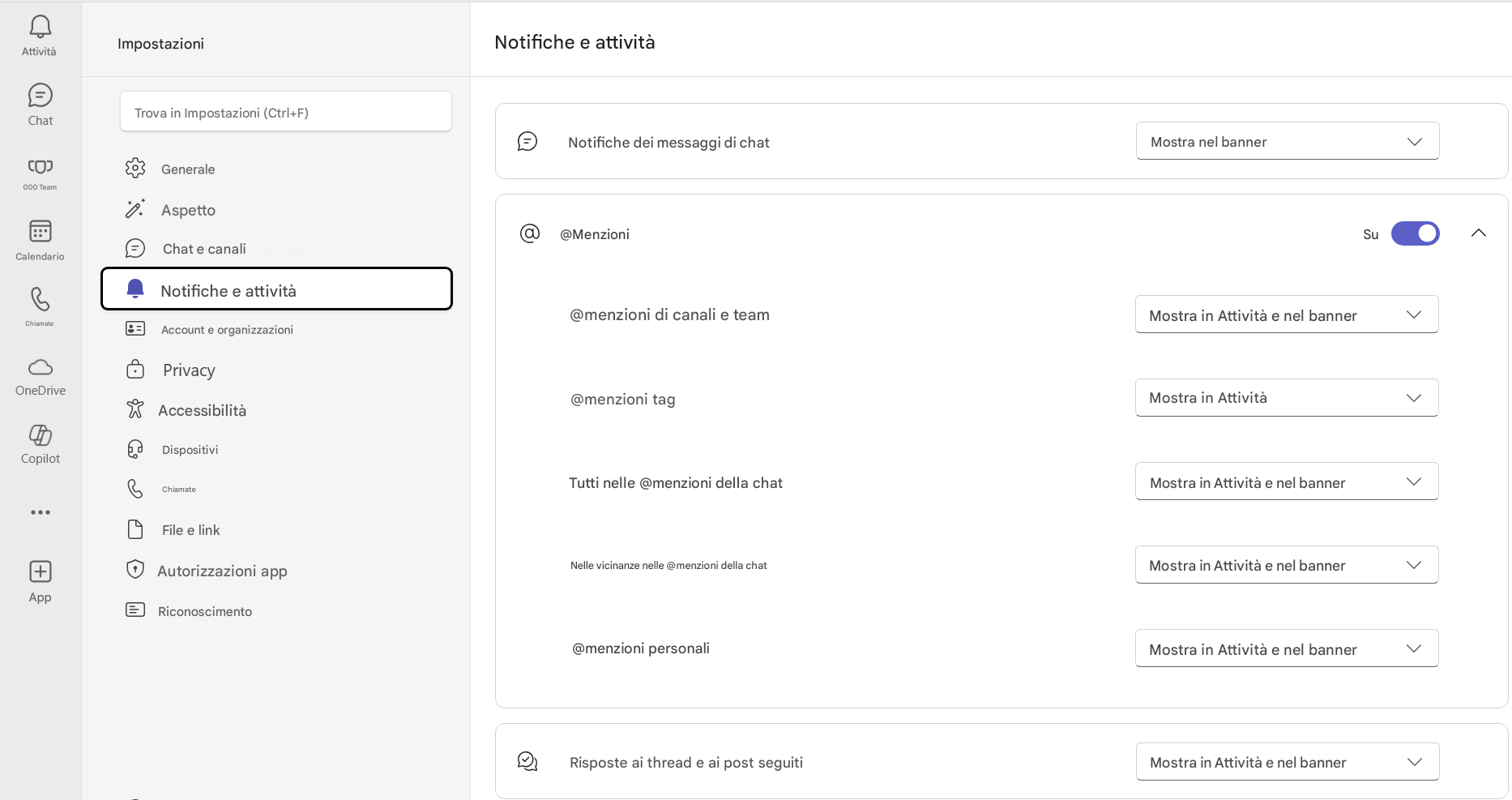 AttivitàImpostazioniChatNotifiche e attivitàTrova in Impostazioni (Ctrl+F)Notifiche dei messaggi di chatMostra nel banner000 TeamGeneraleAspetto@MenzioniSuCalendarioChiamateChat e canaliNotifiche e attivitàAccount e organizzazioni@menzioni di canali e teamMostra in Attività e nel bannerOneDrivePrivacyAccessibilità@menzioni tagMostra in AttivitàCopilotDispositiviChiamateTutti nelle @menzioni della chatMostra in Attività e nel bannerFile e link+AppNelle vicinanze nelle @menzioni della chatMostra in Attività e nel bannerAutorizzazioni appRiconoscimento@menzioni personaliMostra in Attività e nel bannerRisposte ai thread e ai post seguitiMostra in Attività e nel banner