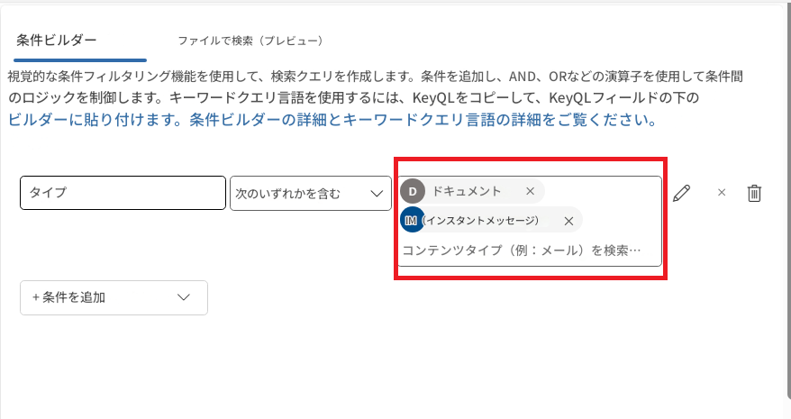 条件ビルダーファイルで検索（プレビュー）視覚的な条件フィルタリング機能を使用して、検索クエリを作成します。条件を追加し、AND、ORなどの演算子を使用して条件間のロジックを制御します。キーワードクエリ言語を使用するには、KeyQLをコピーして、KeyQLフィールドの下のビルダーに貼り付けます。条件ビルダーの詳細とキーワードクエリ言語の詳細をご覧ください。タイプ次のいずれかを含むDドキュメント×IM（インスタントメッセージ）×コンテンツタイプ（例：メール）を検索…×+ 条件を追加