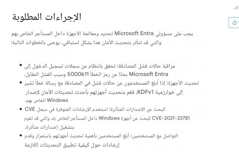 كانالإجراءات المطلوبةيجب على مسؤولي Microsoft Entra تحديد ومعالجة الأجهزة داخل المستأجر الخاص بهم والتي قد تتأثر بتحديث الأمان هذا بشكل استباقي. يوصى بالخطوات التالية:مراقبة حالات فشل المصادقة: تحقق بانتظام من سجلات تسجيل الدخول إلى Microsoft Entra بحثًا عن رمز الخطأ 5000611 وسبب الفشل المقابل.تحديث الأجهزة: إذا أبلغ المستخدمون عن حالات فشل في المصادقة مع رسالة خطأ تشير إلى خوارزمية KDFv1، فقم بتحديث أجهزتهم بأحدث تحديثات الأمان لإصدار Windows الخاص بهم.البحث عن الإصدارات المتأثرة: استخدم الإرشادات المتوفرة في سجل CVE CVE-2021-33781 للبحث عن أجهزة Windows داخل المستأجر الخاص بك والتي قد تقوم بتشغيل إصدارات متأثرة.التواصل مع المستخدمين: أبلغ المستخدمين بأهمية تحديث أجهزتهم باستمرار وقدم إرشادات حول كيفية تطبيق التحديثات اللازمة
