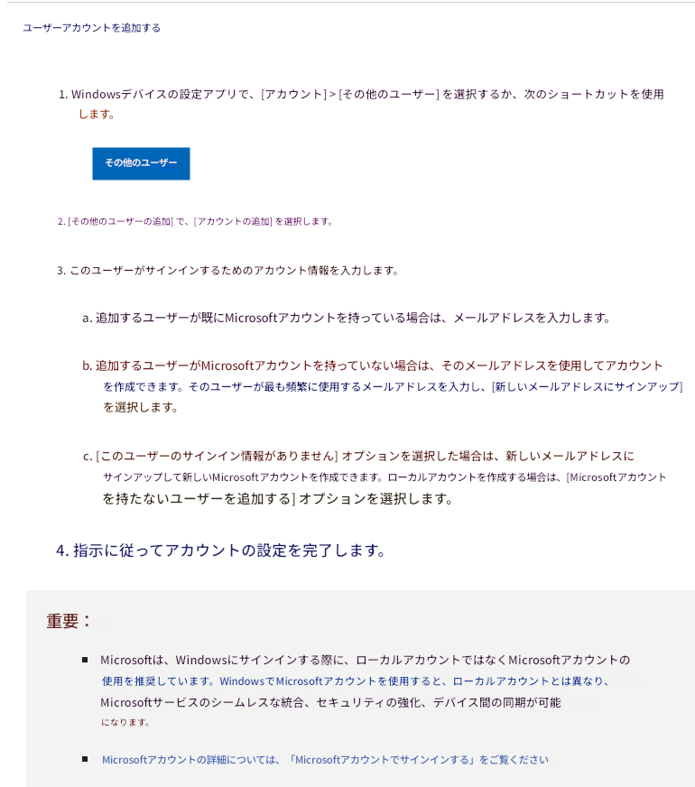 ユーザーアカウントを追加する1. Windowsデバイスの設定アプリで、[アカウント] > [その他のユーザー] を選択するか、次のショートカットを使用します。その他のユーザー2. [その他のユーザーの追加] で、[アカウントの追加] を選択します。3. このユーザーがサインインするためのアカウント情報を入力します。a. 追加するユーザーが既にMicrosoftアカウントを持っている場合は、メールアドレスを入力します。b. 追加するユーザーがMicrosoftアカウントを持っていない場合は、そのメールアドレスを使用してアカウントを作成できます。そのユーザーが最も頻繁に使用するメールアドレスを入力し、[新しいメールアドレスにサインアップ] を選択します。c. [このユーザーのサインイン情報がありません] オプションを選択した場合は、新しいメールアドレスにサインアップして新しいMicrosoftアカウントを作成できます。ローカルアカウントを作成する場合は、[Microsoftアカウントを持たないユーザーを追加する] オプションを選択します。4. 指示に従ってアカウントの設定を完了します。重要：Microsoftは、Windowsにサインインする際に、ローカルアカウントではなくMicrosoftアカウントの使用を推奨しています。WindowsでMicrosoftアカウントを使用すると、ローカルアカウントとは異なり、Microsoftサービスのシームレスな統合、セキュリティの強化、デバイス間の同期が可能になります。Microsoftアカウントの詳細については、「Microsoftアカウントでサインインする」をご覧ください