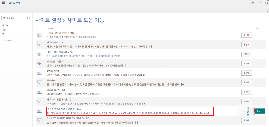 OneDrive?모든 항목 검색중사이트 설정 > 사이트 모음 기능내 정보상태사용자앱콘텐츠 유형 신디케이션 허브사이트를 엔터프라이즈 메타데이터 허브 사이트로 프로비저닝합니다.링크 편집활성화사이트 모음 간 게시활성화사이트 모음에서 목록 및 문서 라이브러리를 사이트 모음 간 게시를 위한 카탈로그 소스로 지정할 수 있도록 합니다.사용자 지정 사이트 모음 도움말이 사이트 모음에 대한 사용자 지정 도움말을 저장하는 데 사용할 수 있는 도움말 라이브러리를 만듭니다.활성화폐기 승인 워크플로활성화참여자가 만료된 문서를 보존할지 삭제할지 결정할 수 있도록 하여 문서 만료 및 보존을 관리합니다.문서 ID 서비스활성화사이트 모음의 문서에 ID를 할당합니다. 이 ID를 사용하여 현재 위치와 관계없이 항목을 검색할 수 있습니다.문서 세트문서 세트를 만들고 사용하는 데 필요한 콘텐츠 유형을 제공합니다. 여러 문서를 단일 작업 산출물로 관리하려면 문서 세트를 만드세요.활성화제자리 레코드 관리활성화제자리에서 레코드를 정의하고 선언할 수 있도록 합니다라이브러리 및 폴더 기반 보존목록 관리자가 콘텐츠 유형 보존 일정을 재정의하고 라이브러리 및 폴더에 대한 일정을 설정할 수 있습니다.활성화제한된 액세스 사용자 권한 잠금 모드이 기능을 활성화하면 "제한된 액세스" 권한 수준(예: 익명 사용자)의 사용자 권한이 줄어들어 애플리케이션 페이지에 액세스할 수 없습니다.Π 비활성화활성기본적으로 클라이언트 애플리케이션에서 문서 열기활성화문서 링크가 기본적으로 웹 애플리케이션 대신 클라이언트 애플리케이션에서 열리도록 구성합니다