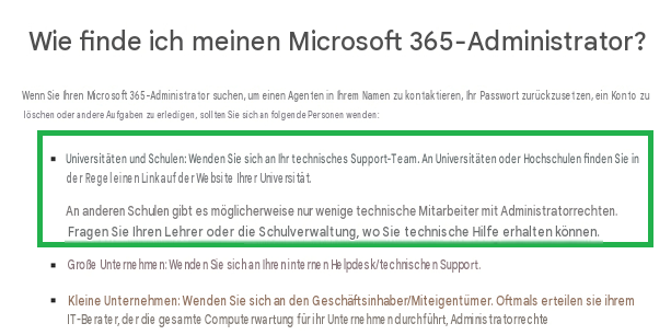 Wie finde ich meinen Microsoft 365-Administrator?Wenn Sie Ihren Microsoft 365-Administrator suchen, um einen Agenten in Ihrem Namen zu kontaktieren, Ihr Passwort zurückzusetzen, ein Konto zu löschen oder andere Aufgaben zu erledigen, sollten Sie sich an folgende Personen wenden:Universitäten und Schulen: Wenden Sie sich an Ihr technisches Support-Team. An Universitäten oder Hochschulen finden Sie in der Regel einen Link auf der Website Ihrer Universität.An anderen Schulen gibt es möglicherweise nur wenige technische Mitarbeiter mit Administratorrechten. Fragen Sie Ihren Lehrer oder die Schulverwaltung, wo Sie technische Hilfe erhalten können.Große Unternehmen: Wenden Sie sich an Ihren internen Helpdesk/technischen Support.Kleine Unternehmen: Wenden Sie sich an den Geschäftsinhaber/Miteigentümer. Oftmals erteilen sie ihrem IT-Berater, der die gesamte Computerwartung für ihr Unternehmen durchführt, Administratorrechte