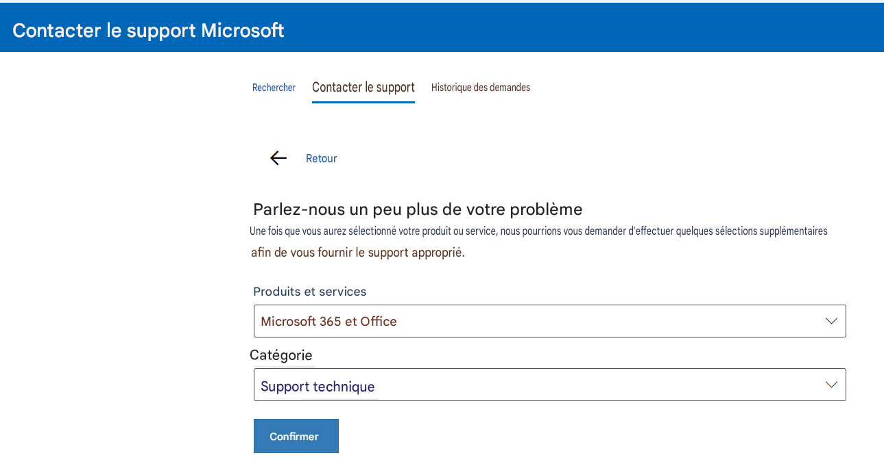 Contacter le support MicrosoftRechercherContacter le supportHistorique des demandesRetourParlez-nous un peu plus de votre problèmeUne fois que vous aurez sélectionné votre produit ou service, nous pourrions vous demander d'effectuer quelques sélections supplémentaires afin de vous fournir le support approprié.Produits et servicesMicrosoft 365 et OfficeCatégorieSupport techniqueConfirmer