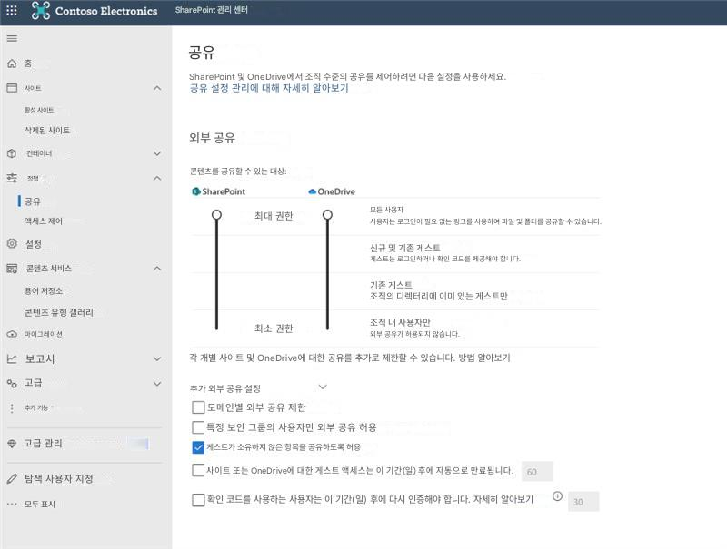Contoso ElectronicsSharePoint 관리 센터공유홈SharePoint 및 OneDrive에서 조직 수준의 공유를 제어하려면 다음 설정을 사용하세요.사이트공유 설정 관리에 대해 자세히 알아보기활성 사이트삭제된 사이트외부 공유컨테이너콘텐츠를 공유할 수 있는 대상:정책SharePointOneDrive공유액세스 제어최대 권한모든 사용자사용자는 로그인이 필요 없는 링크를 사용하여 파일 및 폴더를 공유할 수 있습니다.설정신규 및 기존 게스트콘텐츠 서비스게스트는 로그인하거나 확인 코드를 제공해야 합니다.용어 저장소기존 게스트콘텐츠 유형 갤러리조직의 디렉터리에 이미 있는 게스트만마이그레이션최소 권한조직 내 사용자만외부 공유가 허용되지 않습니다.보고서각 개별 사이트 및 OneDrive에 대한 공유를 추가로 제한할 수 있습니다. 방법 알아보기고급추가 외부 공유 설정추가 기능도메인별 외부 공유 제한특정 보안 그룹의 사용자만 외부 공유 허용고급 관리게스트가 소유하지 않은 항목을 공유하도록 허용탐색 사용자 지정사이트 또는 OneDrive에 대한 게스트 액세스는 이 기간(일) 후에 자동으로 만료됩니다.60모두 표시확인 코드를 사용하는 사용자는 이 기간(일) 후에 다시 인증해야 합니다. 자세히 알아보기30