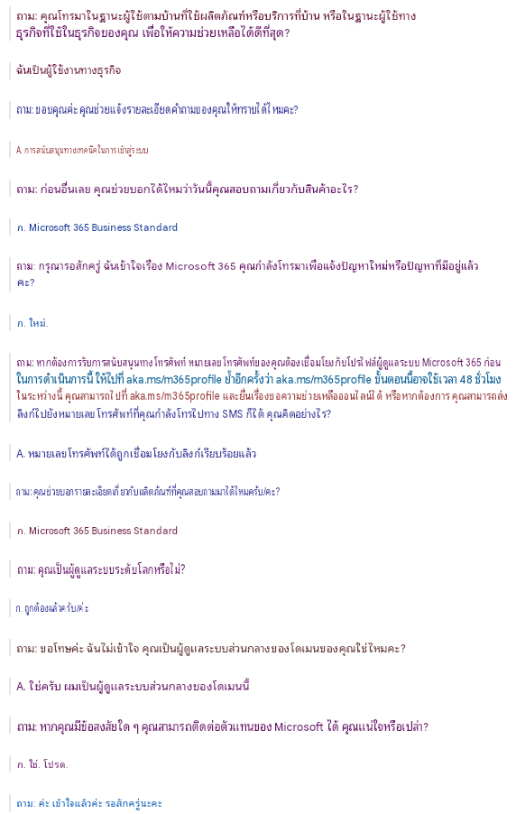 ถาม: คุณโทรมาในฐานะผู้ใช้ตามบ้านที่ใช้ผลิตภัณฑ์หรือบริการที่บ้าน หรือในฐานะผู้ใช้ทางธุรกิจที่ใช้ในธุรกิจของคุณ เพื่อให้ความช่วยเหลือได้ดีที่สุด?ฉันเป็นผู้ใช้งานทางธุรกิจถาม: ขอบคุณค่ะ คุณช่วยแจ้งรายละเอียดคำถามของคุณให้ทราบได้ไหมคะ?A. การสนับสนุนทางเทคนิคในการเข้าสู่ระบบถาม: ก่อนอื่นเลย คุณช่วยบอกได้ไหมว่าวันนี้คุณสอบถามเกี่ยวกับสินค้าอะไร?ก. Microsoft 365 Business Standardถาม: กรุณารอสักครู่ ฉันเข้าใจเรื่อง Microsoft 365 คุณกำลังโทรมาเพื่อแจ้งปัญหาใหม่หรือปัญหาที่มีอยู่แล้วคะ?ก. ใหม่.ถาม: หากต้องการรับการสนับสนุนทางโทรศัพท์ หมายเลขโทรศัพท์ของคุณต้องเชื่อมโยงกับโปรไฟล์ผู้ดูแลระบบ Microsoft 365 ก่อน ในการดำเนินการนี้ ให้ไปที่ aka.ms/m365profile ย้ำอีกครั้งว่า aka.ms/m365profile ขั้นตอนนี้อาจใช้เวลา 48 ชั่วโมง ในระหว่างนี้ คุณสามารถไปที่ aka.ms/m365profile และยื่นเรื่องขอความช่วยเหลือออนไลน์ได้ หรือหากต้องการ คุณสามารถส่งลิงก์ไปยังหมายเลขโทรศัพท์ที่คุณกำลังโทรไปทาง SMS ก็ได้ คุณคิดอย่างไร?A. หมายเลขโทรศัพท์ได้ถูกเชื่อมโยงกับลิงก์เรียบร้อยแล้วถาม: คุณช่วยบอกรายละเอียดเกี่ยวกับผลิตภัณฑ์ที่คุณสอบถามมาได้ไหมครับ/คะ?ก. Microsoft 365 Business Standardถาม: คุณเป็นผู้ดูแลระบบระดับโลกหรือไม่?ก. ถูกต้องแล้วครับ/ค่ะถาม: ขอโทษค่ะ ฉันไม่เข้าใจ คุณเป็นผู้ดูแลระบบส่วนกลางของโดเมนของคุณใช่ไหมคะ?A. ใช่ครับ ผมเป็นผู้ดูแลระบบส่วนกลางของโดเมนนี้ถาม: หากคุณมีข้อสงสัยใด ๆ คุณสามารถติดต่อตัวแทนของ Microsoft ได้ คุณแน่ใจหรือเปล่า?ก. ใช่. โปรด.ถาม: ค่ะ เข้าใจแล้วค่ะ รอสักครู่นะคะ