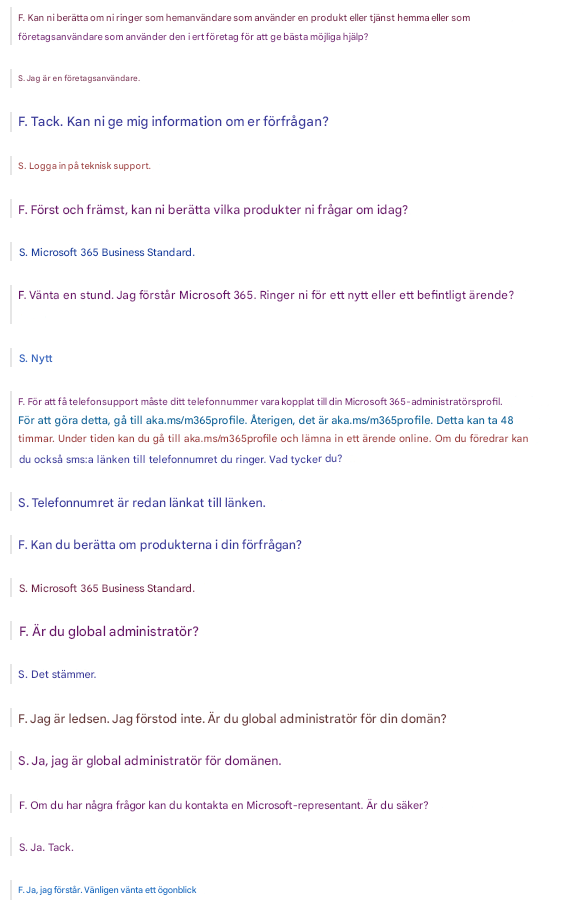 F. Kan ni berätta om ni ringer som hemanvändare som använder en produkt eller tjänst hemma eller som företagsanvändare som använder den i ert företag för att ge bästa möjliga hjälp?S. Jag är en företagsanvändare.F. Tack. Kan ni ge mig information om er förfrågan?S. Logga in på teknisk support.F. Först och främst, kan ni berätta vilka produkter ni frågar om idag?S. Microsoft 365 Business Standard.F. Vänta en stund. Jag förstår Microsoft 365. Ringer ni för ett nytt eller ett befintligt ärende?S. NyttF. För att få telefonsupport måste ditt telefonnummer vara kopplat till din Microsoft 365-administratörsprofil. För att göra detta, gå till aka.ms/m365profile. Återigen, det är aka.ms/m365profile. Detta kan ta 48 timmar. Under tiden kan du gå till aka.ms/m365profile och lämna in ett ärende online. Om du föredrar kan du också sms:a länken till telefonnumret du ringer. Vad tycker du?S. Telefonnumret är redan länkat till länken.F. Kan du berätta om produkterna i din förfrågan?S. Microsoft 365 Business Standard.F. Är du global administratör?S. Det stämmer.F. Jag är ledsen. Jag förstod inte. Är du global administratör för din domän?S. Ja, jag är global administratör för domänen.F. Om du har några frågor kan du kontakta en Microsoft-representant. Är du säker?S. Ja. Tack.F. Ja, jag förstår. Vänligen vänta ett ögonblick