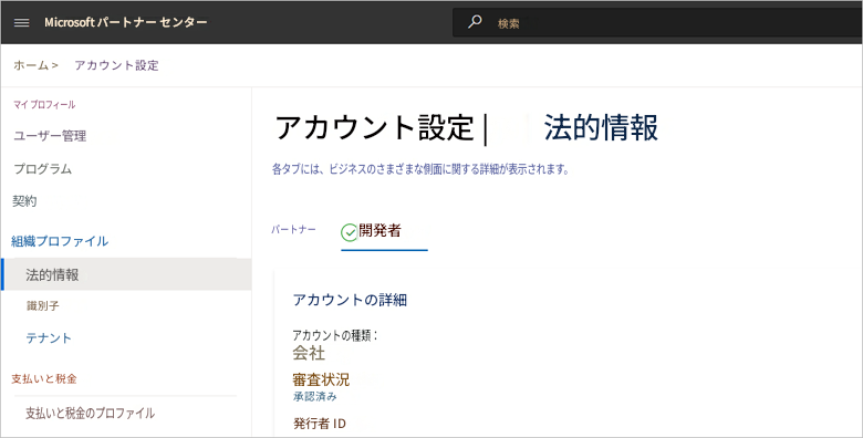 Microsoft パートナー センターホーム >アカウント設定マイ プロフィールユーザー管理アカウント設定 |法的情報プログラム各タブには、ビジネスのさまざまな側面に関する詳細が表示されます。契約組織プロファイルパートナー開発者法的情報識別子アカウントの詳細テナント検索アカウントの種類:会社支払いと税金審査状況支払いと税金のプロファイル承認済み発行者 ID