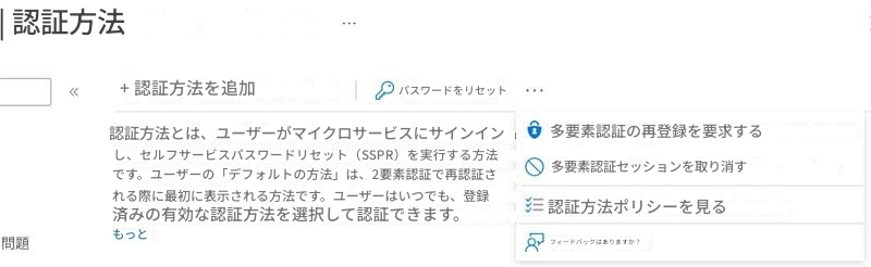 | 認証方法+ 認証方法を追加パスワードをリセット認証方法とは、ユーザーがマイクロサービスにサインインし、セルフサービスパスワードリセット（SSPR）を実行する方法です。ユーザーの「デフォルトの方法」は、2要素認証で再認証される際に最初に表示される方法です。ユーザーはいつでも、登録済みの有効な認証方法を選択して認証できます。多要素認証の再登録を要求する多要素認証セッションを取り消す認証方法ポリシーを見るフィードバックはありますか？もっと問題