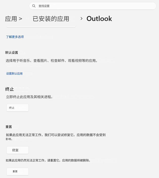 查找设置应用 >已安装的应用>Outlook了解更多选项默认设置选择用于听音乐、查看图片、检查邮件、观看视频等的应用。设置默认应用终止立即终止此应用及其相关进程。终止重置如果此应用无法正常工作，我们可以尝试修复它。应用的数据不会受到影响。修复如果此应用仍然无法正常工作，请重置它。应用的数据将被删除。重置