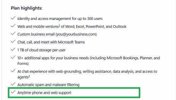 Plan highlights: Identity and access management for up to 300 users / Web and mobile versions3 of Word, Excel, PowerPoint, and Outlook Custom business email (******@yourbusiness.com) / Chat, call, and meet with Microsoft Teams / 1 TB of cloud storage per user 10+ additional apps for your business needs (including Microsoft Bookings, Planner, and Forms) V Al chat experience with web grounding, writing assistance, data analysis, and access to agents4 V Automatic spam and malware filtering V Anytime phone and web support