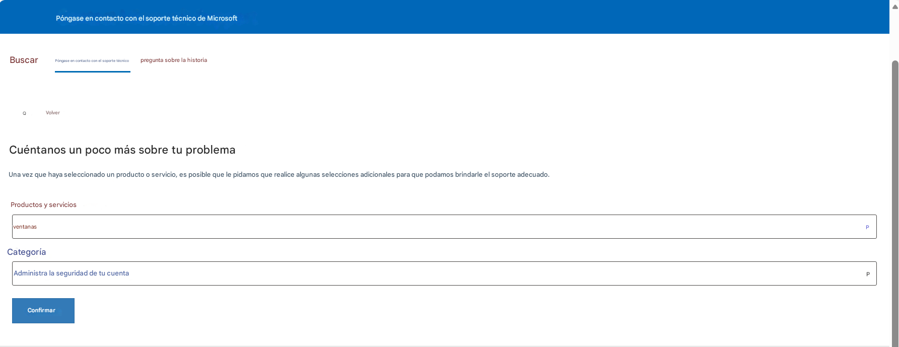 Póngase en contacto con el soporte técnico de MicrosoftBuscarPóngase en contacto con el soporte técnicopregunta sobre la historiaQ VolverCuéntanos un poco más sobre tu problemaUna vez que haya seleccionado un producto o servicio, es posible que le pidamos que realice algunas selecciones adicionales para que podamos brindarle el soporte adecuado.Productos y serviciosventanasCategoríaAdministra la seguridad de tu cuentaConfirmarPP