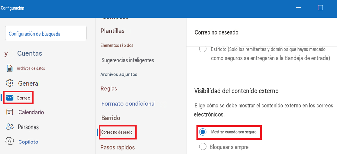 ConfiguraciónConfiguración de búsquedaPlantillasCorreo no deseadoyCuentasElementos rápidosEstricto (Solo los remitentes y dominios que hayas marcado como seguros se entregarán a la Bandeja de entrada)Archivos de datosSugerencias inteligentesArchivos adjuntosGeneralReglasVisibilidad del contenido externoCorreoFormato condicionalElige cómo se debe mostrar el contenido externo en los correos electrónicos.8CalendarioBarridoPersonasCorreo no deseadoMostrar cuando sea seguroCopilotoPasos rápidosBloquear siempre