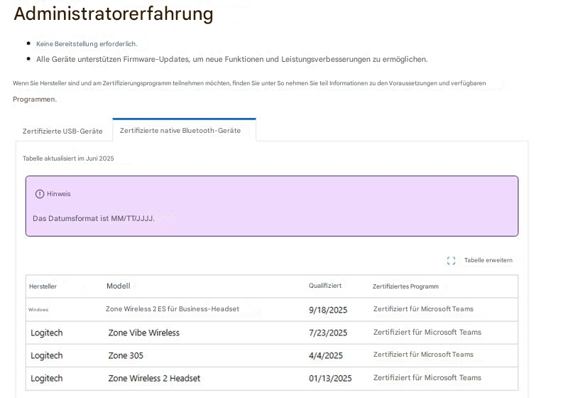 AdministratorerfahrungKeine Bereitstellung erforderlich.Alle Geräte unterstützen Firmware-Updates, um neue Funktionen und Leistungsverbesserungen zu ermöglichen.Wenn Sie Hersteller sind und am Zertifizierungsprogramm teilnehmen möchten, finden Sie unter So nehmen Sie teil Informationen zu den Voraussetzungen und verfügbaren Programmen.Zertifizierte USB-GeräteZertifizierte native Bluetooth-GeräteTabelle aktualisiert im Juni 2025HinweisDas Datumsformat ist MM/TT/JJJJ.Tabelle erweiternHerstellerModellQualifiziertZertifiziertes ProgrammWindowsZone Wireless 2 ES für Business-Headset9/18/2025Zertifiziert für Microsoft TeamsLogitechZone Vibe Wireless7/23/2025Zertifiziert für Microsoft TeamsLogitechZone 3054/4/2025Zertifiziert für Microsoft TeamsLogitechZone Wireless 2 Headset01/13/2025Zertifiziert für Microsoft Teams