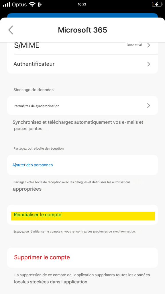 Optus10:22Microsoft 365S/MIMEDésactivé>Authentificateur>Stockage de donnéesParamètres de synchronisation>Synchronisez et téléchargez automatiquement vos e-mails et pièces jointes.Partagez votre boîte de réceptionAjouter des personnesPartagez votre boîte de réception avec les délégués et définissez les autorisations appropriéesRéinitialiser le compteEssayez de réinitialiser le compte si vous rencontrez des problèmes de synchronisation.Supprimer le compteLa suppression de ce compte de l'application supprimera toutes les données locales stockées dans l'application