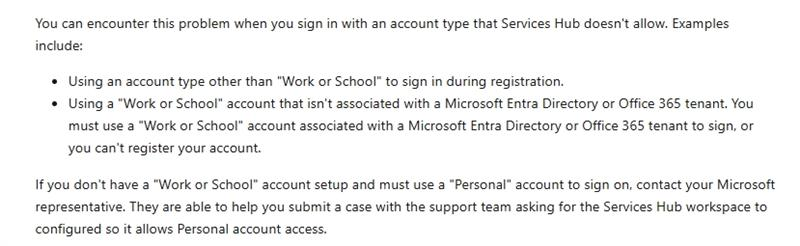 You can encounter this problem when you sign in with an account type that Services Hub doesn't allow. Examples include: . Using an account type other than "Work or School" to sign in during registration. . Using a "Work or School" account that isn't associated with a Microsoft Entra Directory or Office 365 tenant. You must use a "Work or School" account associated with a Microsoft Entra Directory or Office 365 tenant to sign, or you can't register your account. If you don't have a "Work or School" account setup and must use a "Personal" account to sign on, contact your Microsoft representative. They are able to help you submit a case with the support team asking for the Services Hub workspace to configured so it allows Personal account access.