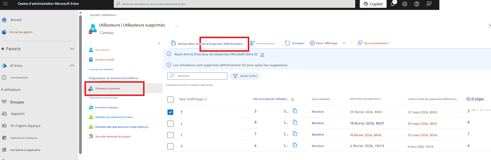 Centre d'administration Microsoft EntraRechercher des ressources, des services et des documents (G+/)CopilotAccueil > UtilisateursAccueilUtilisateurs | Utilisateurs supprimésContosoEntrez les agents★ FavorisID EntraVue d'ensembleTous les utilisateursRestauration en masse Supprimer définitivementRestaurer les utilisateursActualiserGérer l'affichageDes commentaires ?Journaux d'auditAzure Active Directory est désormais Microsoft Entra ID.→ Journaux de connexionLes utilisateurs sont supprimés définitivement 30 jours après leur suppression.Rechercher* Diagnostiquer et résoudre les problèmesAjouter un filtre8 utilisateursUtilisateurs supprimés4 utilisateurs trouvés (1 utilisateur sélectionné)↑ Réinitialisation du mot de passeGroupesParamètres utilisateurNom d'affichage ↑↓tNom principal de l'utilisateurType d'utilisateurDate et heure de suppression ↓Date et heure de suppression définitive ti...ID d'objet3AppareilsRésultats des opérations en masseJMembre25 février 2026, 8h5327 mars 2026, 8h533fl...ID d'agent (Aperçu)Résultats des opérations en masse (Aperçu)JMembre18 février 2026, 8h0720 mars 2026, 8h07fl7Applications d'entrepriseNouvelle demande de supportMMembre18 février 2026, 8h0620 mars 2026, 8h067aInscriptions à l'applicationMembre6 février 2026, 15h148 mars 2026, 15h14a