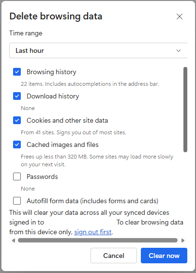 Delete browsing data X Time range Last hour > Browsing history 22 items. Includes autocompletions in the address bar. Download history None Cookies and other site data From 41 sites. Signs you out of most sites. Cached images and files Frees up less than 320 MB. Some sites may load more slowly on your next visit. Passwords None Autofill form data (includes forms and cards) This will clear your data across all your synced devices signed in to To clear browsing data from this device only, sign out first. Cancel Clear now