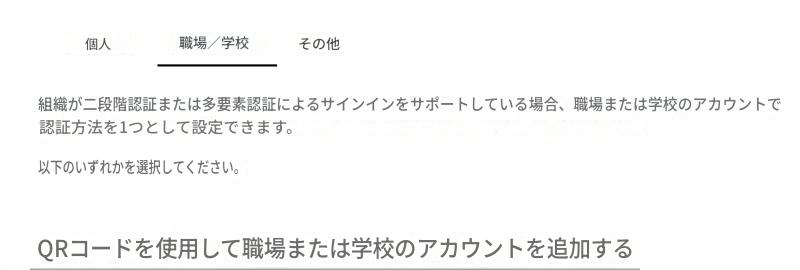 個人職場/学校その他組織が二段階認証または多要素認証によるサインインをサポートしている場合、職場または学校のアカウントで認証方法を1つとして設定できます。以下のいずれかを選択してください。QRコードを使用して職場または学校のアカウントを追加する