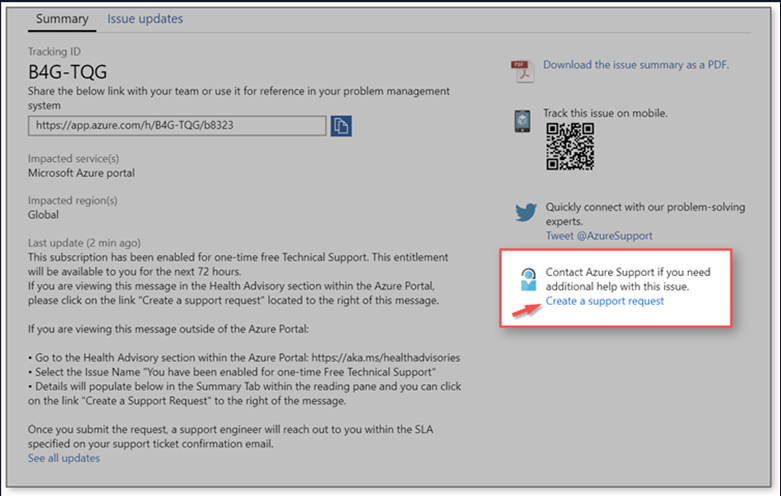 Summary Issue updates 
Tracking ID 
B4G-TQG 
Share the below link with your team or use it for reference in your problem management 
system 
httpsWapp.azure TQG/b8323 
service(s) 
Mia osoft Azure portal 
Impacted 
last update (2 min ago) 
This subscription has been enabled for one-time free Technical Support. This entitlement 
will available to you for the next 72 
If you are viewing this message in the Health Advisory section within the Azure Pottal, 
please click on the link •Create a support request • bated to right of this message. 
If you are this outside of the Azure Portal: 
• GO to the Health Advisory section within the Azure Portal: httpsy/akams/healthadvisories 
• Select the Issue Name -you have been enabled for one-time Free Technical Support • 
• Details will populate in the Summary Tab within the reading pane Can Click 
on the link •Create a Support Request • to the right of the message. 
Once you submit the request. a support engineer will reach Out to you within the SLA 
specified on your support ticket confirmation email. 
See all updates 
Download the issue summary as a PDF. 
Track this issue On mobile. 
Cklickhy connect with Our problem •solving 
Twee t @AzureSumd 
Contact Azure Support if you need 
additional help with this issue, 
Create a request 