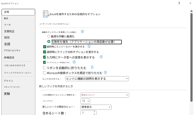 Excelのオプション×全般Excelを操作するための全般的なオプション数式データユーザーインターフェイスのオプション文章校正保存複数のディスプレイを使用している場合：最適な外観に最適化言語互換性を優先（アプリケーションの再起動が必要）アクセシビリティ選択時にミニツールバーを表示する選択時にクイック分析オプションを表示する詳細設定入力時にデータ型への変換を表示するリボンのカスタマイズライブプレビューを有効にするリボンを自動的に折りたたむクイックアクセスツールバーMicrosoft検索ボックスを既定で折りたたむヒントのスタイル：ヒントに機能の説明を表示するアドインセキュリティセンター新しいブックを作成するとき実験これを既定のフォントとして使用する：本文のフォントフォントサイズ：11新しいシートの既定のビュー：標準表示含めるシート数：1?