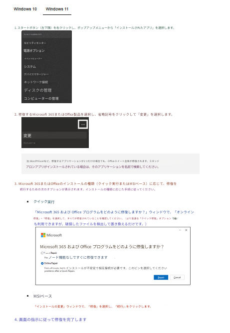 Windows 10Windows 111. スタートボタン（左下隅）を右クリックし、ポップアップメニューから「インストールされたアプリ」を選択します。インストールされたアプリモビリティセンター電源オプションイベントビューアーシステムデバイスマネージャーネットワーク接続ディスクの管理コンピューターの管理2. 修復するMicrosoft 365またはOffice製品を選択し、省略記号をクリックして「変更」を選択します。変更アンインストール注: WordやExcelなど、修復するアプリケーションが1つだけの場合でも、Officeスイート全体が修復されます。スタンドアロンアプリがインストールされている場合は、そのアプリケーションを名前で検索してください。3. Microsoft 365またはOfficeのインストールの種類（クイック実行またはMSIベース）に応じて、修復を続行するための次のオプションが表示されます。インストールの種類に応じた手順に従ってください。クイック実行「Microsoft 365 および Office プログラムをどのように修復しますか？」ウィンドウで、「オンライン修復」>「修復」を選択して、すべてが修復されていることを確認してください。（より高速な「クイック修復」オプションも利用できますが、破損したファイルを検出して置き換えるだけです。）MicrosoftMicrosoft 365 および Office プログラムをどのように修復しますか？何ノード機能なしですぐに修復できますインストールが不安定で相互接続が必要です。このピンを選択してくださいMSIベース「インストールの変更」ウィンドウで、「修復」を選択し、「続行」をクリックします。4. 画面の指示に従って修復を完了します