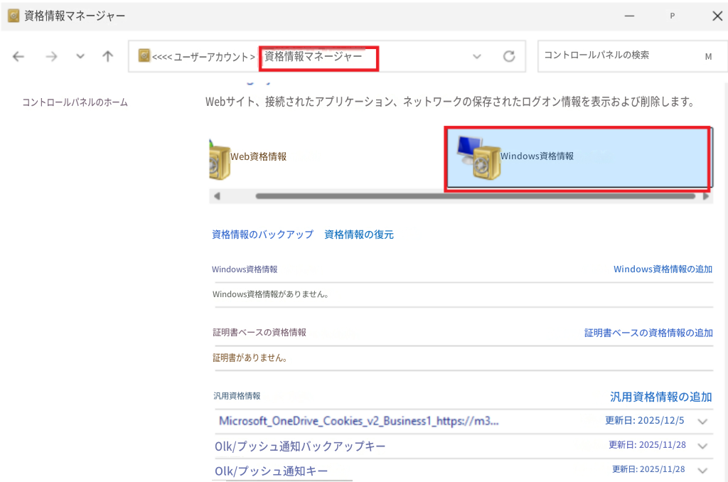 資格情報マネージャーX<<<< ユーザーアカウント >資格情報マネージャーコントロールパネルの検索PMコントロールパネルのホームWebサイト、接続されたアプリケーション、ネットワークの保存されたログオン情報を表示および削除します。Web資格情報Windows資格情報資格情報のバックアップ資格情報の復元Windows資格情報Windows資格情報がありません。Windows資格情報の追加証明書ベースの資格情報証明書ベースの資格情報の追加証明書がありません。汎用資格情報汎用資格情報の追加Microsoft_OneDrive_Cookies_v2_Business1_https://m3...更新日: 2025/12/5Olk/プッシュ通知バックアップキー更新日: 2025/11/28Olk/プッシュ通知キー更新日: 2025/11/28