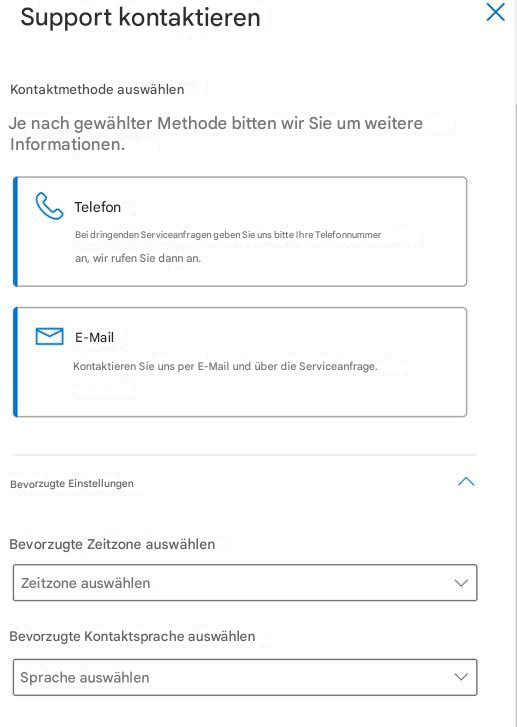 Support kontaktierenXKontaktmethode auswählenJe nach gewählter Methode bitten wir Sie um weitere Informationen.TelefonBei dringenden Serviceanfragen geben Sie uns bitte Ihre Telefonnummer an, wir rufen Sie dann an.E-MailKontaktieren Sie uns per E-Mail und über die Serviceanfrage.Bevorzugte EinstellungenBevorzugte Zeitzone auswählenZeitzone auswählenBevorzugte Kontaktsprache auswählenSprache auswählen