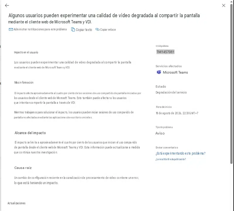 XAlgunos usuarios pueden experimentar una calidad de video degradada al compartir la pantalla mediante el cliente web de Microsoft Teams y VDI.Administrar notificaciones para este problemaCopiar textoCopiar enlaceImpacto en el usuarioLos usuarios pueden experimentar una calidad de video degradada al compartir la pantalla mediante el cliente web de Microsoft Teams y VDI.ID del problemaTM1457081Servicios afectadosMicrosoft TeamsMás informaciónEl impacto afecta aproximadamente al cuatro por ciento de las sesiones de uso compartido de pantalla iniciadas por los usuarios desde el cliente web de Microsoft Teams. Esto también puede afectar a los usuarios que intentan compartir la pantalla a través de VDI.Mientras trabajamos para solucionar el impacto, los usuarios pueden iniciar sesiones de uso compartido de pantalla no afectadas mediante las aplicaciones de escritorio o móviles.EstadoDegradación del servicioHora de inicio18 de agosto de 2026, 22:33 GMT+7Alcance del impactoEl impacto se limita a aproximadamente el cuatro por ciento de los usuarios que inician el uso compartido de pantalla desde el cliente web de Microsoft Teams y VDI. Esta información puede actualizarse a medida que continúa nuestra investigación.Tipo de problemaAvisoEnviar comentarios¿Está experimentando este problema?¿Le resultó útil esta publicación?Causa raízUn cambio de configuración reciente en la canalización de procesamiento de video contiene un error, lo que está teniendo un impacto.Actualizaciones