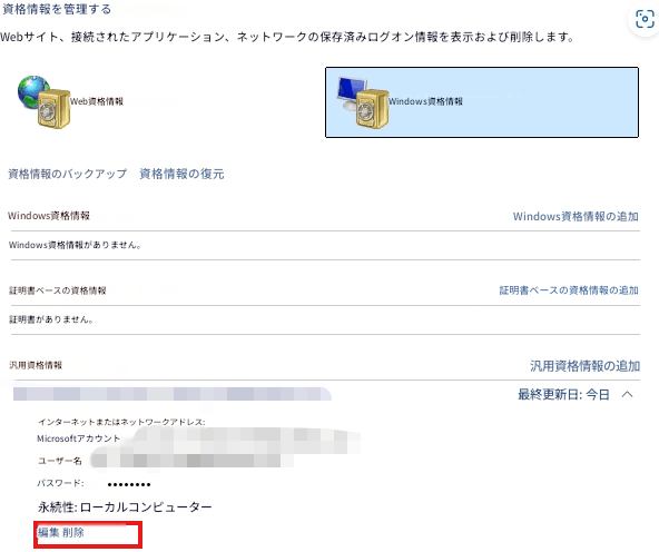 資格情報を管理するWebサイト、接続されたアプリケーション、ネットワークの保存済みログオン情報を表示および削除します。Web資格情報Windows資格情報資格情報のバックアップ資格情報の復元Windows資格情報Windows資格情報の追加Windows資格情報がありません。証明書ベースの資格情報証明書ベースの資格情報の追加証明書がありません。汎用資格情報汎用資格情報の追加最終更新日: 今日インターネットまたはネットワークアドレス:Microsoftアカウントユーザー名パスワード:永続性: ローカルコンピューター編集 削除