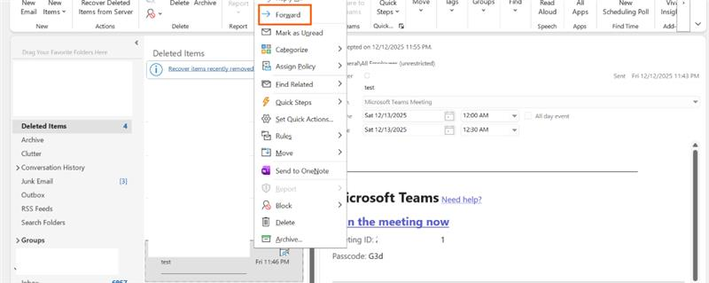 New New Recover Deleted Delete Archive Report are to Quick Move lags Groups Find Read All New Vivi > > Email Items v Items from Server > Forward eams Steps v V V V Aloud App: Scheduling Poll Insigl ce New Actions Delete Report eams Quick ... Speech Apps Find Time Add V Mark as Unread V Drag Your Favorite Folders Here Deleted Items Categorize > lepted on 12/12/2025 11:55 PM. Recover items recently removed Assign Policy > heral\All Fmnlovoor (unrestricted) er Sent Fri 12/12/2025 11:43 PM Find Related > test Quick Steps > Microsoft Teams Meeting Lo Set Quick Actions ... Sat 12/13/2025 12:00 AM All day event Deleted Items A Sat 12/13/2025 12:30 AM Rules > Archive Clutter Move > > Conversation History Send to OneNote Junk Email [3] Report > 11 Outbox icrosoft Teams Need help? RSS Feeds Block > Search Folders Delete n the meeting now > Groups Archive ... ting ID: : 1 Passcode: G3d test Fri 11:46 PM