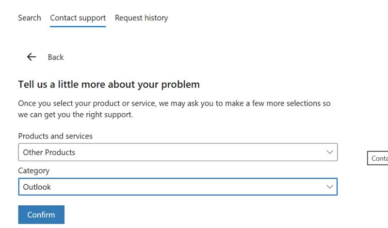 Search Contact support Request history < Back Tell us a little more about your problem Once you select your product or service, we may ask you to make a few more selections so we can get you the right support. Products and services Other Products V Conta Category Outlook V Confirm