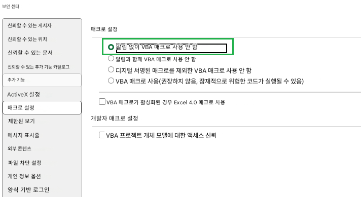 보안 센터신뢰할 수 있는 게시자매크로 설정신뢰할 수 있는 위치알림 없이 VBA 매크로 사용 안 함신뢰할 수 있는 문서알림과 함께 VBA 매크로 사용 안 함신뢰할 수 있는 추가 기능 카탈로그디지털 서명된 매크로를 제외한 VBA 매크로 사용 안 함추가 기능VBA 매크로 사용(권장하지 않음, 잠재적으로 위험한 코드가 실행될 수 있음)ActiveX 설정VBA 매크로가 활성화된 경우 Excel 4.0 매크로 사용매크로 설정제한된 보기개발자 매크로 설정메시지 표시줄VBA 프로젝트 개체 모델에 대한 액세스 신뢰외부 콘텐츠파일 차단 설정개인 정보 옵션양식 기반 로그인